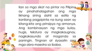 Ilan sa mga sikat na pintor na Pilipino
ay pinahahalagahan ang mga
likhang sining dahil sa estilo ng
kanilang pagpipinta na kung saan ay
kitang-kita ang prinsipyo ng armonya.
Ang kombinasyon ng mga kulay,
hugis, tekstura ay magkakaugnay,
nagkakasundo at maganda sa
paningin. Tingnan at siyasatin ang
mga obra maestra sa ibaba.
 