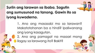 1. Ano ang masasabi mo sa larawan?
Makatotohanan ba o hindi? Ipaliwanang
ang iyong kasagutan.
2. Ano ang pamagat na maaari mong
ilagay sa larawang ito? Bakit?
Suriin ang larawan sa ibaba. Sagutin
ang sumusunod na tanong. Gawin ito sa
iyong kuwaderno.
 
