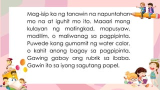 Mag-isip ka ng tanawin na napuntahan
mo na at iguhit mo ito. Maaari mong
kulayan ng matingkad, mapusyaw,
madilim, o maliwanag sa pagpipinta.
Puwede kang gumamit ng water color,
o kahit anong bagay sa pagpipinta.
Gawing gabay ang rubrik sa ibaba.
Gawin ito sa iyong sagutang papel.
 