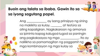 Ang _____________ ay isang prinsipyo ng sining
na makikita sa kulay, _______ at testúra sa
ating kapaligiran. Nagkakaroon ng armonya
sa ipininta kapag kalugod-lugod sa paningin
ang pagkakaayos ng mga ____________. Ito ay
nalilikha sa pamamagitan ng paggamit ng
mga kombinasyon ng mga kulay sa
________________.
Buoin ang talata sa ibaba. Gawin ito sa
sa iyong sagutang papel.
 