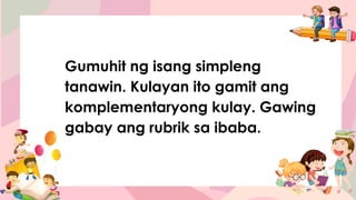 Gumuhit ng isang simpleng
tanawin. Kulayan ito gamit ang
komplementaryong kulay. Gawing
gabay ang rubrik sa ibaba.
 