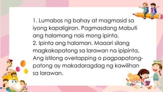 1. Lumabas ng bahay at magmasid sa
iyong kapaligiran. Pagmasdang Mabuti
ang halamang nais mong ipinta.
2. Ipinta ang halaman. Maaari silang
magkakapatong sa larawan na ipipinta.
Ang istilong overlapping o pagpapatong-
patong ay makadaragdag ng kawilihan
sa larawan.
 