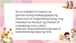 Ito ay maingat at maayos na
ginawa upang makapagbigay ng
kaaya-aya at magandang tunog. Ang
melodiya ay binubuo ng mataas at
mababang tono o pitch.
Mayroon ding katamtamang taas at
katamtamang baba ng tono.
 