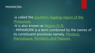 MIMAROPA-
-is called the Southern Tagalog region of the
Philippines.
-It is also known as Region IV-B.
- MIMAROPA is a term combined by the names of
its constituent provinces namely, Mindoro,
Marinduque, Romblon, and Palawan.
 