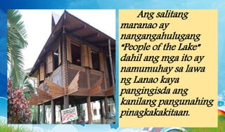 Ang salitang
maranao ay
nangangahulugang
“People of the Lake”
dahil ang mga ito ay
namumuhay sa lawa
ng Lanao kaya
pangingisda ang
kanilang pangunahing
pinagkakakitaan.
 