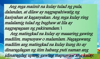 Ang mga maiinit na kulay tulad ng pula,
dalandan, at dilaw ay nagpapahiwatig ng
kasiyahan at kaganyakan. Ang mga kulay ring
malalamig tulad ng bughaw at lila ay
nagpapagaan ng pakiramdam.
Ang matingkad na kulay ay maaaring gawing
madilim, mapusyaw o malamlam. Nagagawang
madilim ang matingkad na kulay kung ito ay
dinaragdagan ng itim habang puti naman ang
idinaragdag upang gawing mapusyaw ang kulay.
 