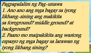 Pagpapalalim ng Pag-unawa
1. Ano ano ang mga bagay sa iyong
likhang-sining ang makikita
sa foreground? middle ground? at
background?
2. Paano mo maipakikita ang wastong
espasyo ng mga bagay sa larawan ng
iyong likhang sining?
 