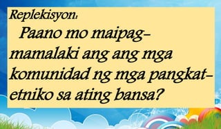 Replekisyon:
Paano mo maipag-
mamalaki ang ang mga
komunidad ng mga pangkat-
etniko sa ating bansa?
 