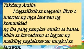 Takdang Aralin:
Magsaliksik sa magasin, libro o
internet ng mga larawan ng
komunidad
ng iba pang pangkat-etniko sa bansa.
Idikit sa kuwaderno at lagyan ng
maikling paglalarawan tungkol sa
 