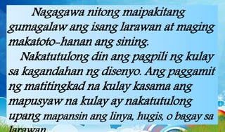 Nagagawa nitong maipakitang
gumagalaw ang isang larawan at maging
makatoto-hanan ang sining.
Nakatutulong din ang pagpili ng kulay
sa kagandahan ng disenyo. Ang paggamit
ng matitingkad na kulay kasama ang
mapusyaw na kulay ay nakatutulong
upang mapansin ang linya, hugis, o bagay sa
 