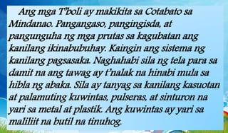 Ang mga T’boli ay makikita sa Cotabato sa
Mindanao. Pangangaso, pangingisda, at
pangunguha ng mga prutas sa kagubatan ang
kanilang ikinabubuhay. Kaingin ang sistema ng
kanilang pagsasaka. Naghahabi sila ng tela para sa
damit na ang tawag ay t’nalak na hinabi mula sa
hibla ng abaka. Sila ay tanyag sa kanilang kasuotan
at palamuting kuwintas, pulseras, at sinturon na
yari sa metal at plastik. Ang kuwintas ay yari sa
maliliit na butil na tinuhog.
 