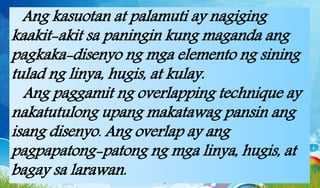 Ang kasuotan at palamuti ay nagiging
kaakit-akit sa paningin kung maganda ang
pagkaka-disenyo ng mga elemento ng sining
tulad ng linya, hugis, at kulay.
Ang paggamit ng overlapping technique ay
nakatutulong upang makatawag pansin ang
isang disenyo. Ang overlap ay ang
pagpapatong-patong ng mga linya, hugis, at
bagay sa larawan.
 