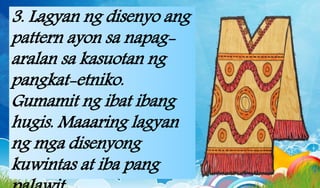 3. Lagyan ng disenyo ang
pattern ayon sa napag-
aralan sa kasuotan ng
pangkat-etniko.
Gumamit ng ibat ibang
hugis. Maaaring lagyan
ng mga disenyong
kuwintas at iba pang
 
