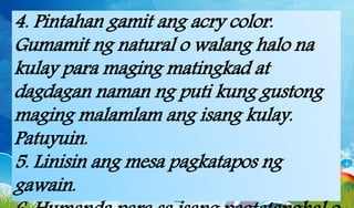 4. Pintahan gamit ang acry color.
Gumamit ng natural o walang halo na
kulay para maging matingkad at
dagdagan naman ng puti kung gustong
maging malamlam ang isang kulay.
Patuyuin.
5. Linisin ang mesa pagkatapos ng
gawain.
 