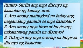 Panuto: Suriin ang mga disenyo ng
kasuotan ng kamag-aral.
1. Ano anong matingkad na kulay ang
magandang gamitin sa mga kasuotan?
2. Ano anong mga linya at hugis ang
nakatatawag pansin na disenyo?
3. Tukuyin ang mga overlap na hugis sa
disenyo ng kasuotan.
 