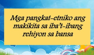Mga pangkat-etniko ang
makikita sa iba’t-ibang
rehiyon sa bansa
 
