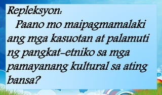 Repleksyon:
Paano mo maipagmamalaki
ang mga kasuotan at palamuti
ng pangkat-etniko sa mga
pamayanang kultural sa ating
bansa?
 