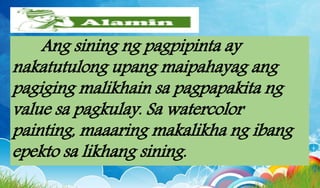 Ang sining ng pagpipinta ay
nakatutulong upang maipahayag ang
pagiging malikhain sa pagpapakita ng
value sa pagkulay. Sa watercolor
painting, maaaring makalikha ng ibang
epekto sa likhang sining.
 