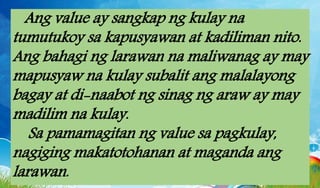 Ang value ay sangkap ng kulay na
tumutukoy sa kapusyawan at kadiliman nito.
Ang bahagi ng larawan na maliwanag ay may
mapusyaw na kulay subalit ang malalayong
bagay at di-naabot ng sinag ng araw ay may
madilim na kulay.
Sa pamamagitan ng value sa pagkulay,
nagiging makatotohanan at maganda ang
larawan.
 