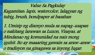 Value Sa Pagkulay
Kagamitan: lapis, watercolor, lalagyan ng
tubig, brush, bondpaper at basahan
1. Umisip ng disenyo mula sa napag-usapan
o nakitang larawan sa Luzon, Visayas, at
Mindanao ng komunidad na nais mong
iguhit. Ito ay maaaring gawain sa araw-araw
o tradisyon na ginagawa sa inyong lugar.
 