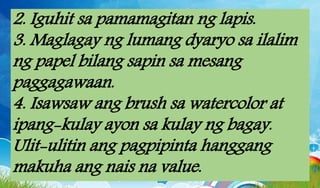 2. Iguhit sa pamamagitan ng lapis.
3. Maglagay ng lumang dyaryo sa ilalim
ng papel bilang sapin sa mesang
paggagawaan.
4. Isawsaw ang brush sa watercolor at
ipang-kulay ayon sa kulay ng bagay.
Ulit-ulitin ang pagpipinta hanggang
makuha ang nais na value.
 