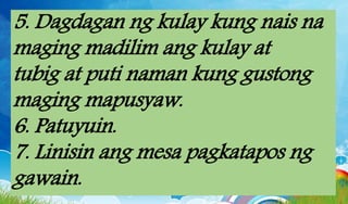 5. Dagdagan ng kulay kung nais na
maging madilim ang kulay at
tubig at puti naman kung gustong
maging mapusyaw.
6. Patuyuin.
7. Linisin ang mesa pagkatapos ng
gawain.
 