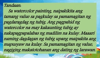 Tandaan:
Sa watercolor painting, naipakikita ang
tamang value sa pagkulay sa pamamagitan ng
pagdaragdag ng tubig. Ang pagpahid ng
watercolor na may kakaunting tubig ay
nakapagpapalabas ng madilim na kulay. Maaari
naming dagdagan ng tubig upang maipakita ang
mapusyaw na kulay. Sa pamamagitan ng value,
nagiging makatotohanan ang dating ng larawan.
 