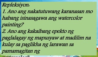 Repleksiyon:
1. Ano ang nakatutuwang karanasan mo
habang isinasagawa ang watercolor
painting?
2. Ano ang kakaibang epekto ng
paglalagay ng mapusyaw at madilim na
kulay sa paglikha ng larawan sa
pamamagitan ng
 