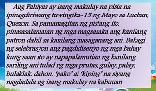 Ang Pahiyas ay isang makulay na pista na
ipinagdiriwang tuwingika-15 ng Mayo sa Lucban,
Quezon. Sa pamamagitan ng pistang ito,
pinasasalamatan ng mga magsasaka ang kanilang
patron dahil sa kanilang masaganang ani. Bahagi
ng selebrasyon ang pagdidisenyo ng mga bahay
kung saan ito ay napapalamutian ng kanilang
sariling ani tulad ng mga prutas, gulay, palay,
bulaklak, dahon, ‘pako’ at ‘kiping’ na siyang
nagdadala ng isang makulay na kabuuan
 