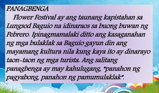 PANAGBENGA
Flower Festival ay ang taunang kapistahan sa
Lungsod Baguio na idinaraos sa buong buwan ng
Pebrero. Ipinagmamalaki ditto ang kasaganahan
ng mga bulaklak sa Baguio gayun din ang
mayamang kultura nila kung kaya ito ay dinarayo
taon-taon ng mga turista. Ang salitang
panagbenga ay may kahulugang, “panahon ng
pagyabong, panahon ng pamumulaklak”.
 