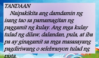 TANDAAN
Naipakikita ang damdamin ng
isang tao sa pamamagitan ng
paggamit ng kulay. Ang mga kulay
tulad ng dilaw, dalandan, pula, at iba
pa ay ginagamit sa mga masasayang
pagdiriwang o selebrasyon tulad ng
 