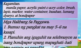 Kagamitan:
manila paper, acrylic paint o acry-color, brush,
lapis, marker, water container, basahan, lumang
dyaryo, at bondpaper
Mga Hakbang Sa Paggawa:
1. Bumuo ng pangkat na may 5-6 na
kasapi.
2. Planuhin ang iguguhit na selebrasyon sa
isang bondpaper upang mapaghati-hati
 