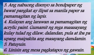 3. Ang nabuong disenyo sa bondpaper ng
bawat pangkat ay ilipat sa manila paper sa
pamamagitan ng lapis.
4. Kulayan ang larawan sa pamamagitan ng
acrylic paint. Gumamit ng mga masasayang
kulay tulad ng dilaw, dalandan, pula at iba pa
upang maipakita ang masayang damdamin.
5. Patuyuin.
6. Linisin ang mesa pagkatapos ng gawain.
 