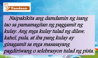 Naipakikita ang damdamin ng isang
tao sa pamamagitan ng paggamit ng
kulay. Ang mga kulay tulad ng dilaw,
kahel, pula, at iba pang kulay ay
ginagamit sa mga masasayang
pagdiriwang o selebrasyon tulad ng pista.
 