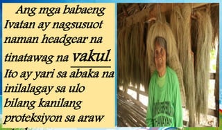 Ang mga babaeng
Ivatan ay nagsusuot
naman headgear na
tinatawag na vakul.
Ito ay yari sa abaka na
inilalagay sa ulo
bilang kanilang
proteksiyon sa araw
 