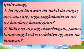 Ipaliwanag:
1. Sa mga larawan na nakikita ninyo,
ano-ano ang mga pagkakaiba sa uri
ng kanilang kapaligiran?
2. Batay sa inyong obserbasyon, paano
binuo ang krokis o detalye ng apat na
larawan?
 
