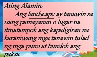 Ating Alamin:
Ang landscape ay tanawin sa
isang pamayanan o lugar na
itinatampok ang kapaligiran na
karaniwang mga tanawin tulad
ng mga puno at bundok ang
paksa.
 