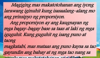 Magiging mas makatotohanan ang iyong
larawang iginuhit kung isasaalang–alang mo
ang prinsipyo ng proporsiyon.
Ang proporsiyon ay ang kaugnayan ng
mga bagay-bagay base sa taas at laki ng mga
iguguhit. Kung guguhit ng isang puno at
taong
magkatabi, mas mataas ang puno kaysa sa tao
gayundin ang bahay at ng mga tao nang sa
 
