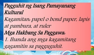 Pagguhit ng Isang Pamayanang
Kultural
Kagamitan: papel o bond paper, lapis
at pambura, at ruler
Mga Hakbang Sa Paggawa:
1. Ihanda ang mga kagamitang
gagamitin sa pagguguhit.
 