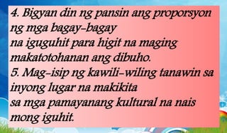 4. Bigyan din ng pansin ang proporsyon
ng mga bagay-bagay
na iguguhit para higit na maging
makatotohanan ang dibuho.
5. Mag-isip ng kawili-wiling tanawin sa
inyong lugar na makikita
sa mga pamayanang kultural na nais
mong iguhit.
 