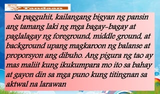 Sa pagguhit, kailangang bigyan ng pansin
ang tamang laki ng mga bagay-bagay at
paglalagay ng foreground, middle ground, at
background upang magkaroon ng balanse at
proporsyon ang dibuho. Ang pigura ng tao ay
mas maliit kung ikukumpara mo ito sa bahay
at gayon din sa mga puno kung titingnan sa
aktwal na larawan
 