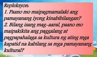 Repleksyon:
1. Paano mo maipagmamalaki ang
pamayanang iyong kinabibilangan?
2. Bilang isang mag-aaral, paano mo
maipakikita ang paggalang at
pagpapahalaga sa kultura ng ating mga
kapatid na kabilang sa mga pamayanang
kultural?
 