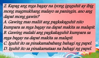 2. Kapag ang mga bagay na iyong iguguhit ay ibig
mong magmukhang malayo sa paningin, ano ang
dapat mong gawin?
A. Gawing mas maliit ang pagkakaguhit nito
kumpara sa mga bagay na dapat makita sa malapit.
B. Gawing malaki ang pagkakaguhit kumpara sa
mga bagay na dapat makita sa malapit.
C. Iguhit ito sa pinakamababang bahagi ng papel.
D. Iguhit ito sa pinakamataas na bahagi ng papel.
 