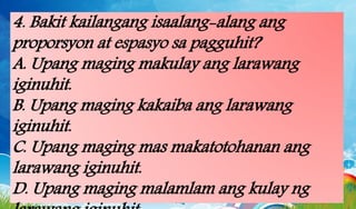4. Bakit kailangang isaalang-alang ang
proporsyon at espasyo sa pagguhit?
A. Upang maging makulay ang larawang
iginuhit.
B. Upang maging kakaiba ang larawang
iginuhit.
C. Upang maging mas makatotohanan ang
larawang iginuhit.
D. Upang maging malamlam ang kulay ng
 
