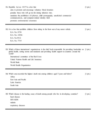 11. Republic Act no. 10175 is a law that [1 pts.]
aims to promote and encourage voluntary blood donation
penalize those who will go too far during initiation rites.
mandates the prohibition of cybersex, child pornography, unsolicited commercial
communications, and computer-related identity theft.
promotes environmental awareness
12. It is a law that prohibits children from sitting in the front seat of any motor vehicle. [1 pts.]
R.A. No. 8750
R.A. No. 10586
R.A. No.9512
R.A. No. 7719
13. Which of these international organizations is the chief body responsible for providing leadership on
global health, setting norms and standards and providing health support to countries around the
world?
[1 pts.]
International committee of the Red Cross
United Nations Health and Life Insurance
World Bank
World Health Organization
14. Which area recorded the highest death rate among children aged 5 years and below? [1 pts.]
Africa
East Asia and Pacific
Latin America
South Asia
15. Which disease is the leading cause of death among people who live in developing countries? [1 pts.]
heart disease
HIV/AIDS
malaria
respiratory diseases
 