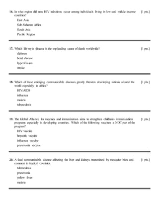 16. In what region did new HIV infections occur among individuals living in low-and middle-income
countries?
[1 pts.]
East Asia
Sub-Saharan Africa
South Asia
Pacific Region
17. Which life-style disease is the top leading cause of death worldwide? [1 pts.]
diabetes
heart disease
hypertension
stroke
18. Which of these emerging communicable diseases greatly threaten developing nations around the
world especially in Africa?
[1 pts.]
HIV/AIDS
influenza
malaria
tuberculosis
19. The Global Alliance for vaccines and immunization aims to strengthen children's immunization
programs especially in developing countries. Which of the following vaccines is NOT part of the
program?
[1 pts.]
HIV vaccine
hepatitis vaccine
influenza vaccine
pneumonia vaccine
20. A fatal communicable disease affecting the liver and kidneys transmitted by mosquito bites and
common in tropical countries.
[1 pts.]
tuberculosis
pneumonia
yellow fever
malaria
 