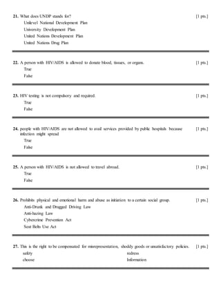 21. What does UNDP stands for? [1 pts.]
Unilevel National Development Plan
University Development Plan
United Nations Development Plan
United Nations Drug Plan
22. A person with HIV/AIDS is allowed to donate blood, tissues, or organs. [1 pts.]
True
False
23. HIV testing is not compulsory and required. [1 pts.]
True
False
24. people with HIV/AIDS are not allowed to avail services provided by public hospitals because
infection might spread
[1 pts.]
True
False
25. A person with HIV/AIDS is not allowed to travel abroad. [1 pts.]
True
False
26. Prohibits physical and emotional harm and abuse as initiation to a certain social group. [1 pts.]
Anti-Drunk and Drugged Driving Law
Anti-hazing Law
Cybercrime Prevention Act
Seat Belts Use Act
27. This is the right to be compensated for misrepresentation, shoddy goods or unsatisfactory policies. [1 pts.]
safety
choose
redress
Information
 