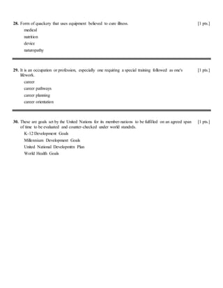 28. Form of quackery that uses equipment believed to cure illness. [1 pts.]
medical
nutrition
device
naturopathy
29. It is an occupation or profession, especially one requiring a special training followed as one's
lifework.
[1 pts.]
career
career pathways
career planning
career orientation
30. These are goals set by the United Nations for its member-nations to be fulfilled on an agreed span
of time to be evaluated and counter-checked under world standrds.
[1 pts.]
K-12 Development Goals
Millennium Development Goals
United National Developmttn Plan
World Health Goals
 