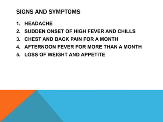 SIGNS AND SYMPTOMS
1. HEADACHE
2. SUDDEN ONSET OF HIGH FEVER AND CHILLS
3. CHEST AND BACK PAIN FOR A MONTH
4. AFTERNOON FEVER FOR MORE THAN A MONTH
5. LOSS OF WEIGHT AND APPETITE
 