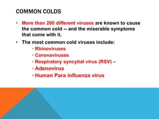 COMMON COLDS
• More than 200 different viruses are known to cause
  the common cold -- and the miserable symptoms
  that come with it.
• The most common cold viruses include:
      • Rhinoviruses
      • Coronaviruses
      • Respiratory syncytial virus (RSV) –
      • Adenovirus
      • Human Para influenza virus
 